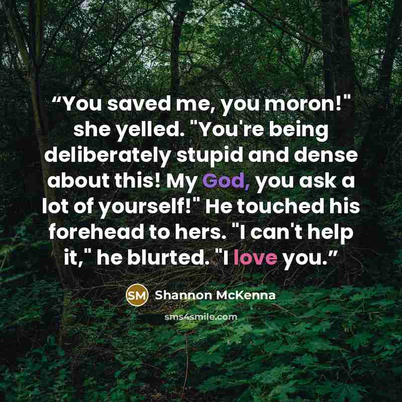 “You saved me, you moron!" she yelled. "You're being deliberately stupid and dense about this! My God, you ask a lot of yourself!" He touched his forehead to hers. "I can't help it," he blurted. "I love you.” quote by Shannon McKenna