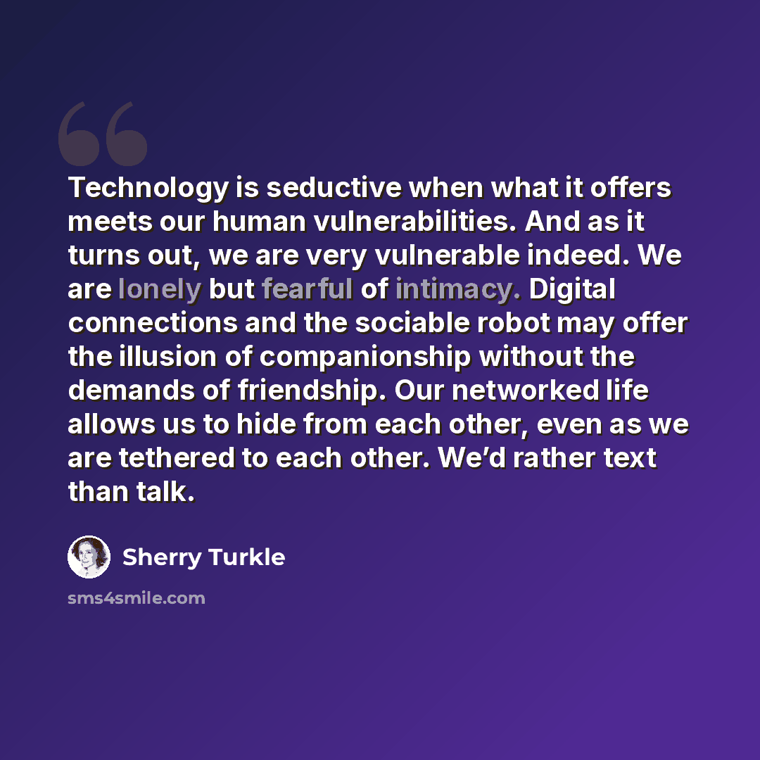 “Technology is seductive when what it offers meets our human vulnerabilities. And as it turns out, we are very vulnerable indeed. We are lonely but fearful of intimacy. Digital connections and the sociable robot may offer the illusion of companionship without the demands of friendship. Our…” quote by Sherry Turkle