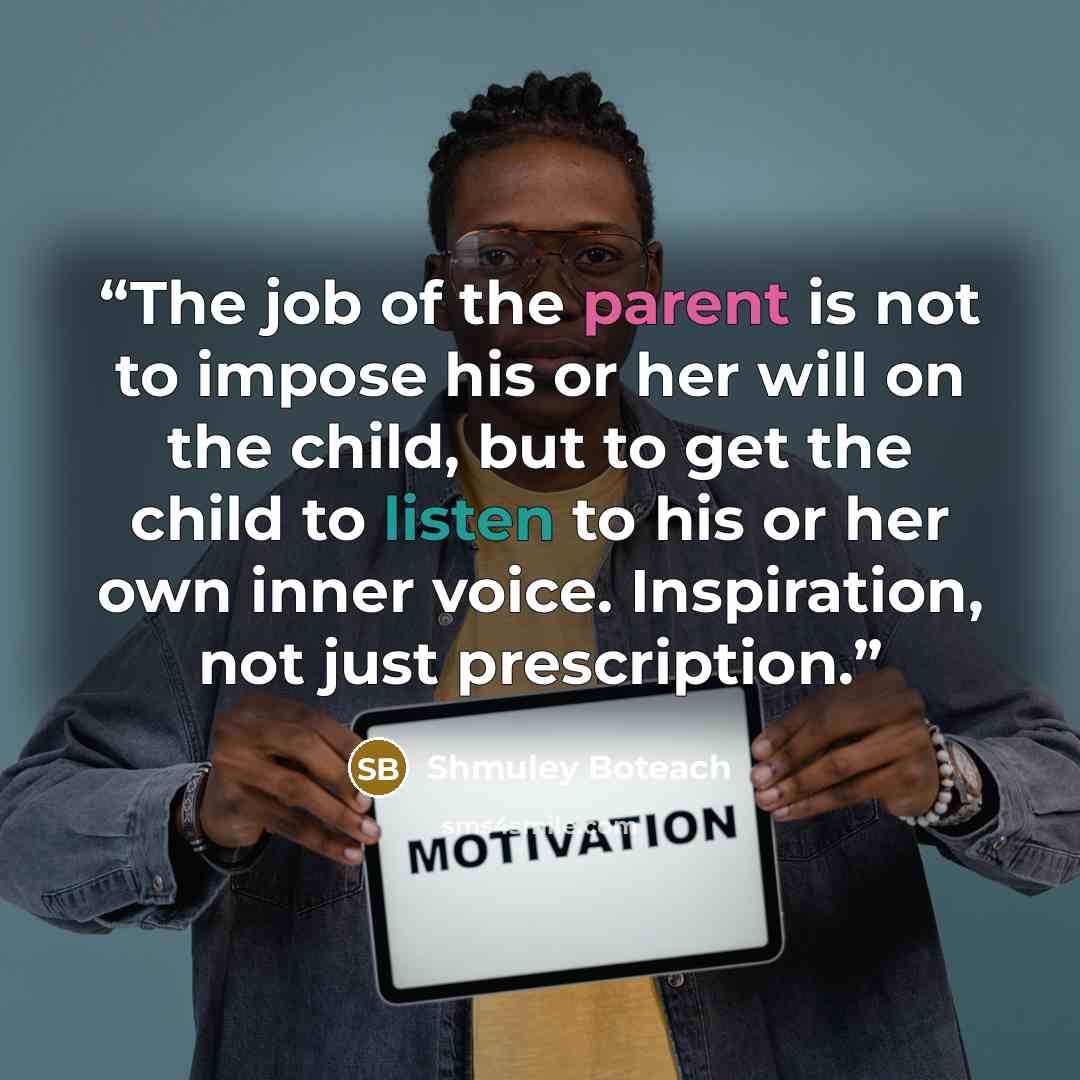 “The job of the parent is not to impose his or her will on the child, but to get the child to listen to his or her own inner voice. Inspiration, not just prescription.” quote by Shmuley Boteach
