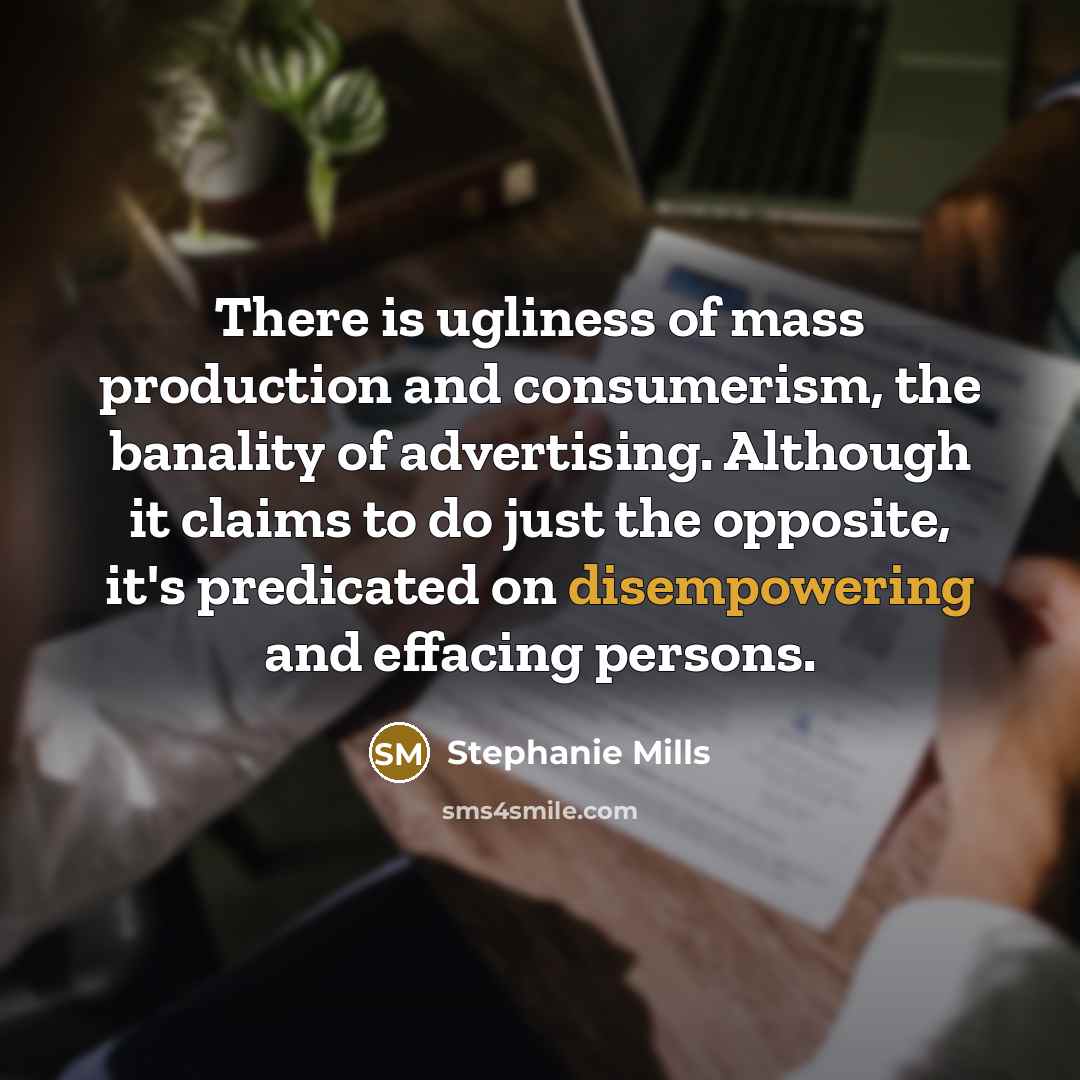 “There is ugliness of mass production and consumerism, the banality of advertising. Although it claims to do just the opposite, it's predicated on disempowering and effacing persons.” quote by Stephanie Mills