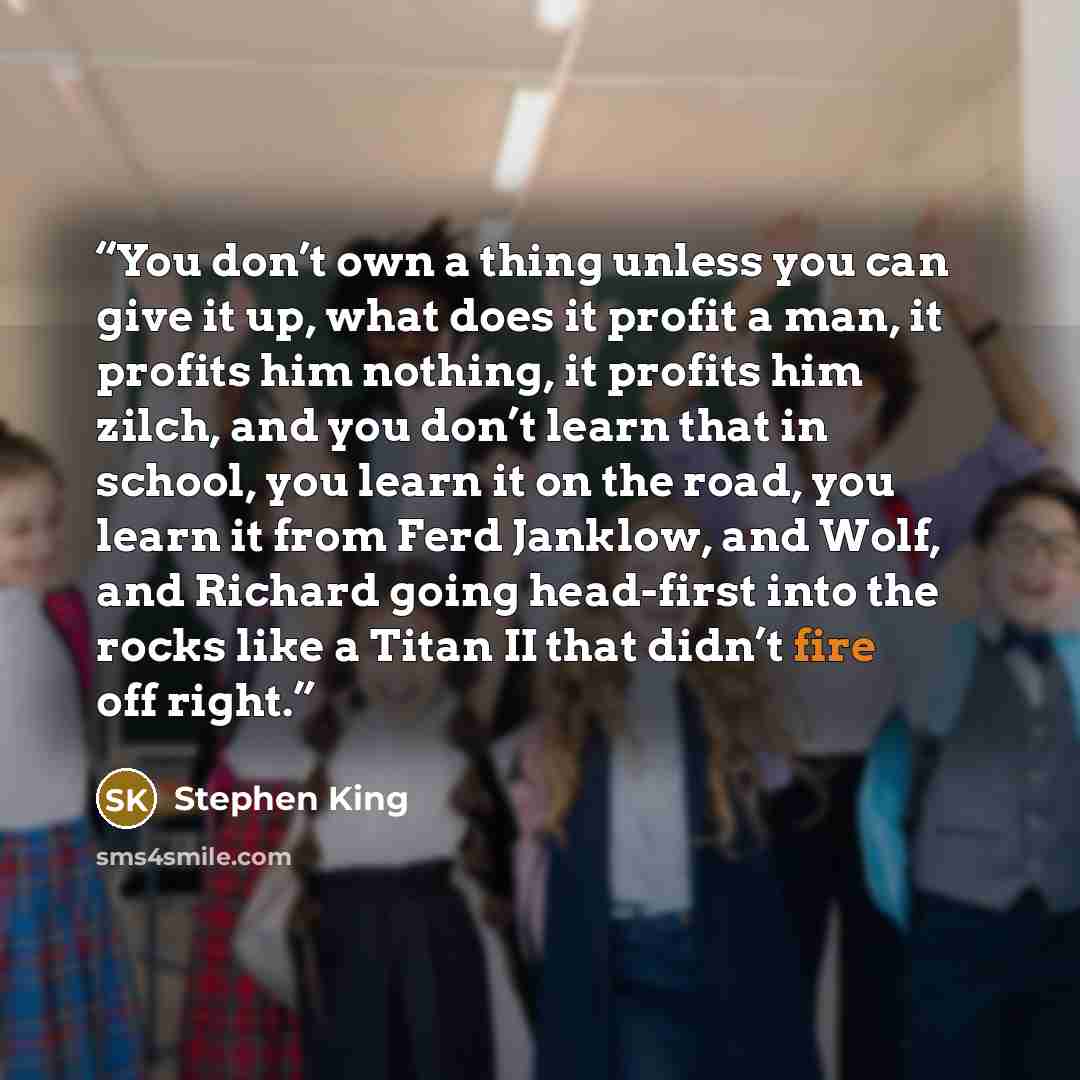 “You don’t own a thing unless you can give it up, what does it profit a man, it profits him nothing, it profits him zilch, and you don’t learn that in school, you learn it on the road, you learn it from Ferd Janklow, and Wolf, and Richard going head-first into the rocks like a Titan II that didn’t…” quote by Stephen King