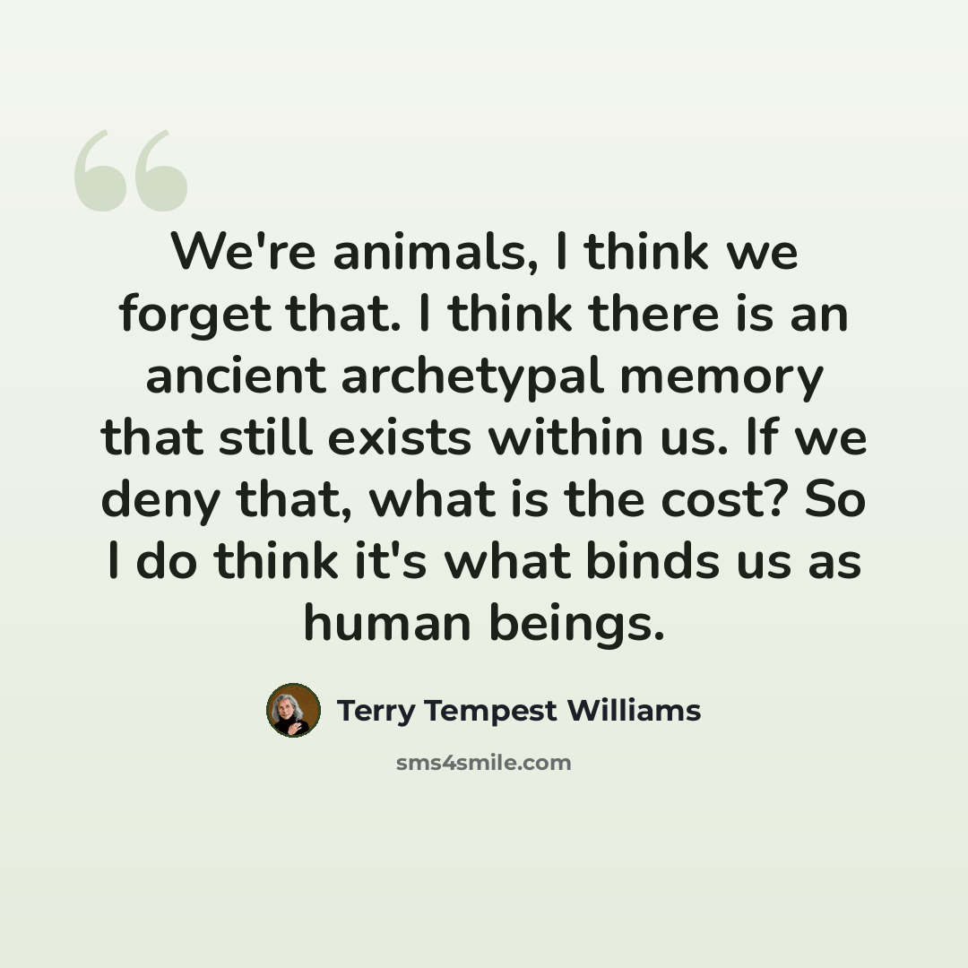 “We're animals, I think we forget that. I think there is an ancient archetypal memory that still exists within us. If we deny that, what is the cost? So I do think it's what binds us as human beings.” quote by Terry Tempest Williams