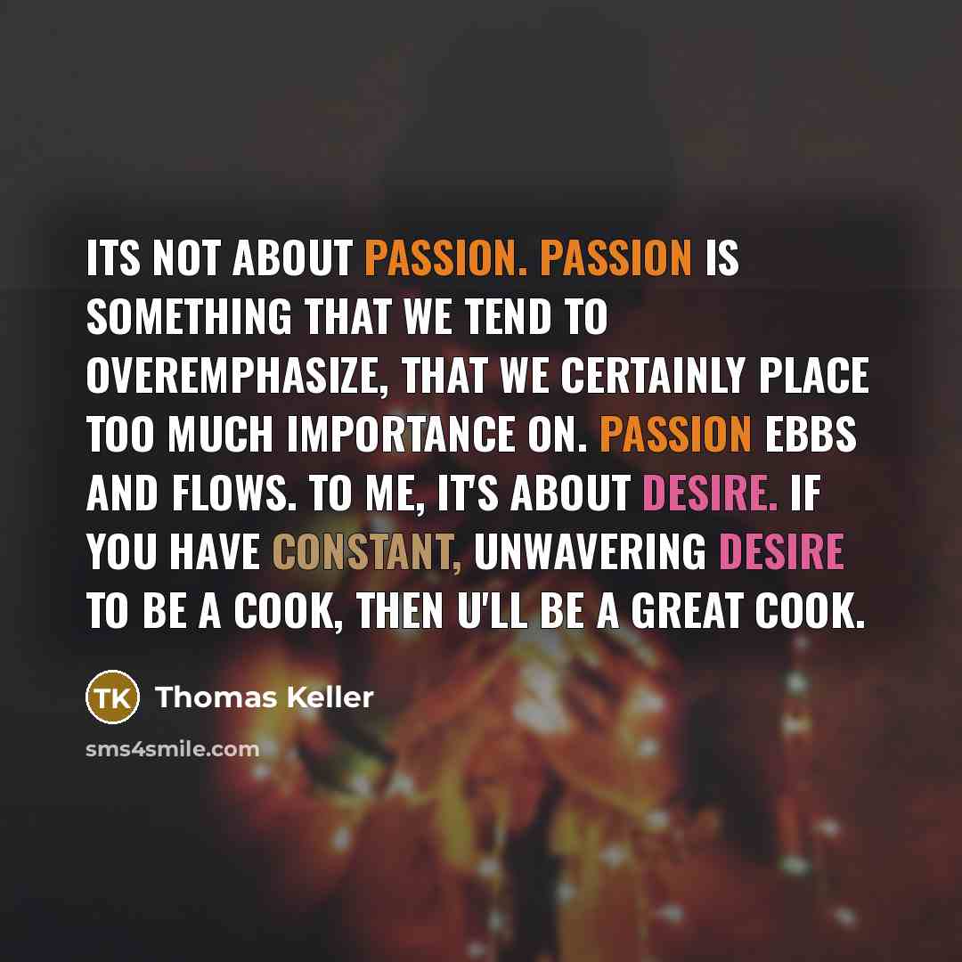 “Its not about passion. Passion is something that we tend to overemphasize, that we certainly place too much importance on. Passion ebbs and flows. To me, it's about desire. If you have constant, unwavering desire to be a cook, then u'll be a great cook.” quote by Thomas Keller