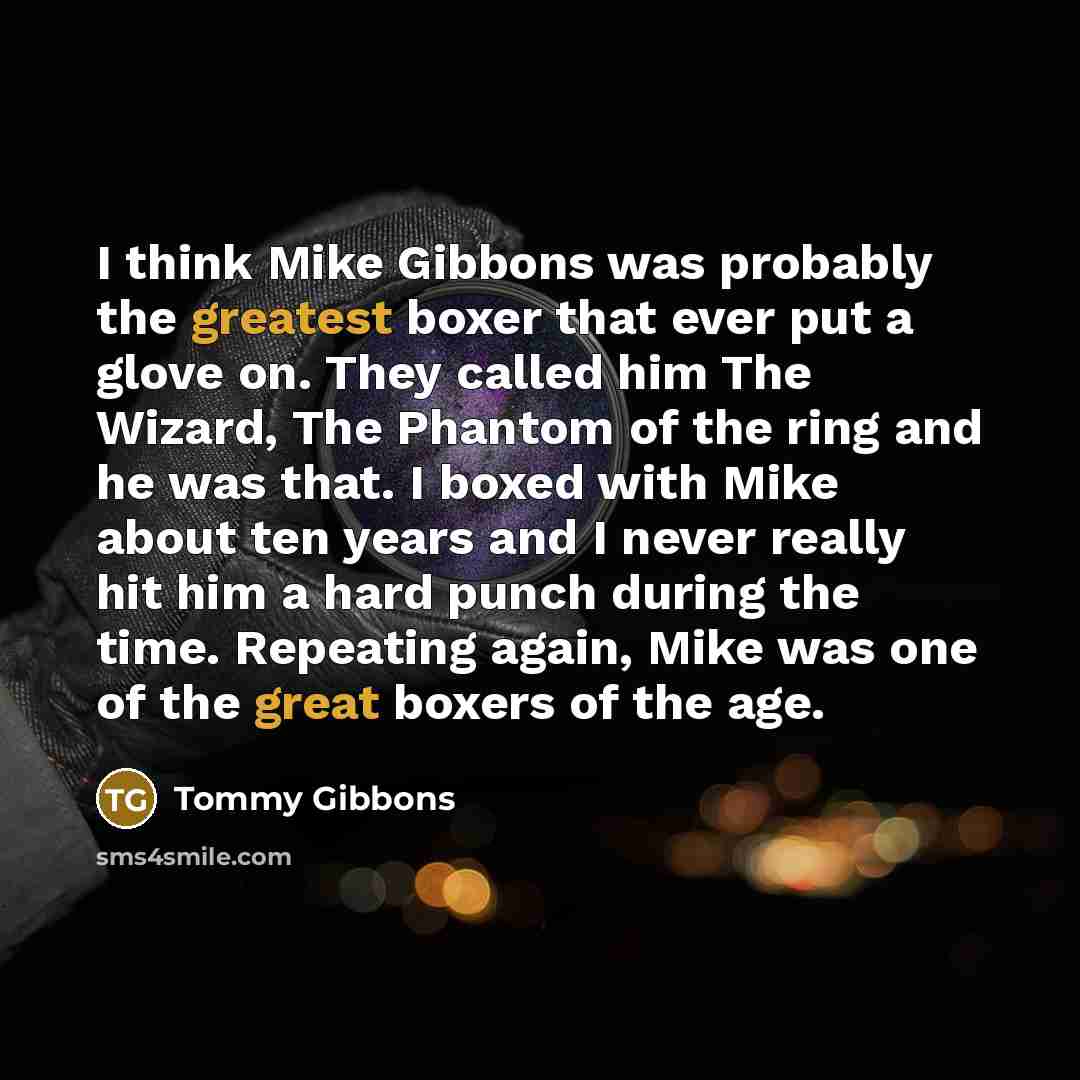 “I think Mike Gibbons was probably the greatest boxer that ever put a glove on. They called him The Wizard, The Phantom of the ring and he was that. I boxed with Mike about ten years and I never really hit him a hard punch during the time. Repeating again, Mike was one of the great boxers of the age.” quote by Tommy Gibbons