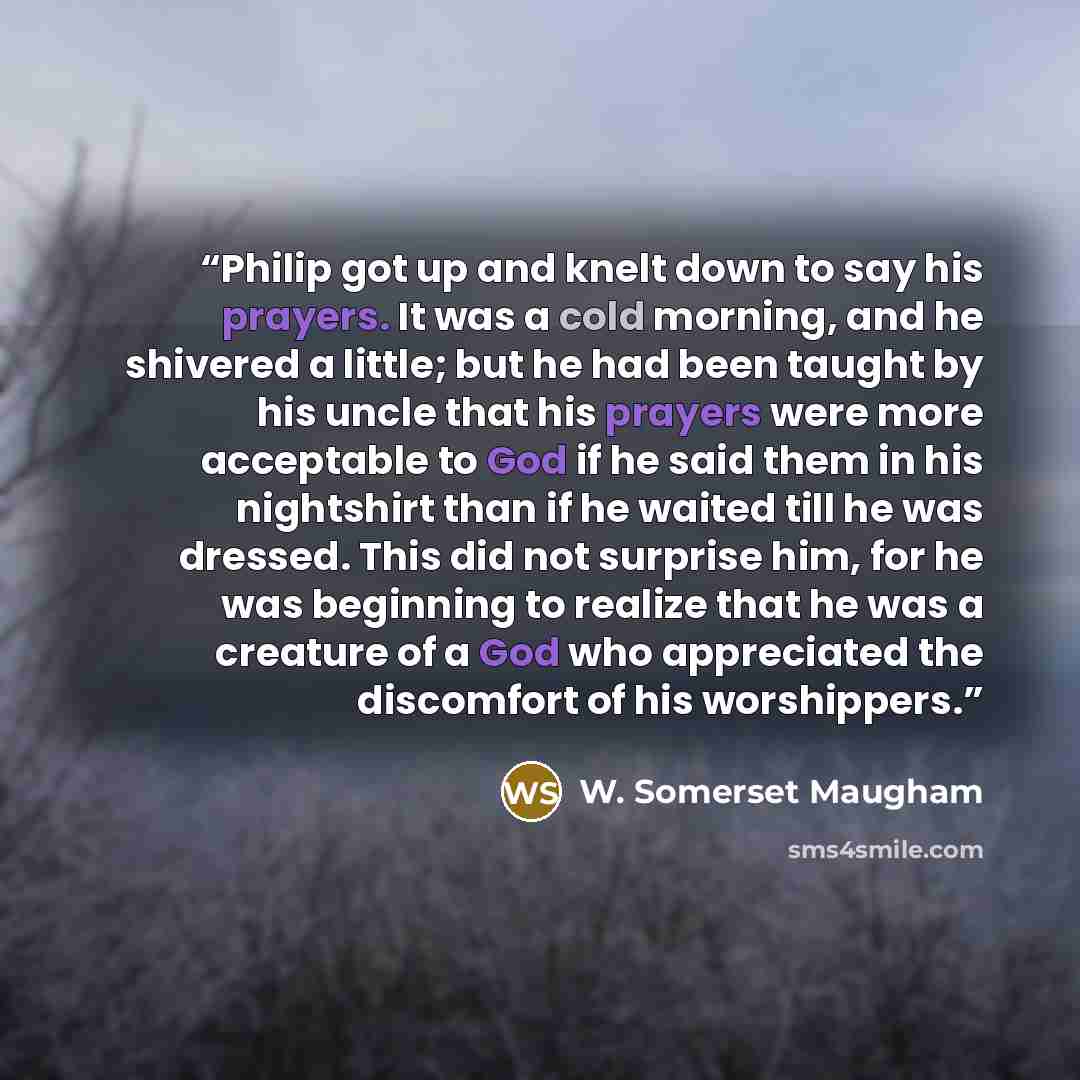 “Philip got up and knelt down to say his prayers. It was a cold morning, and he shivered a little; but he had been taught by his uncle that his prayers were more acceptable to God if he said them in his nightshirt than if he waited till he was dressed. This did not surprise him, for he was…” quote by W. Somerset Maugham