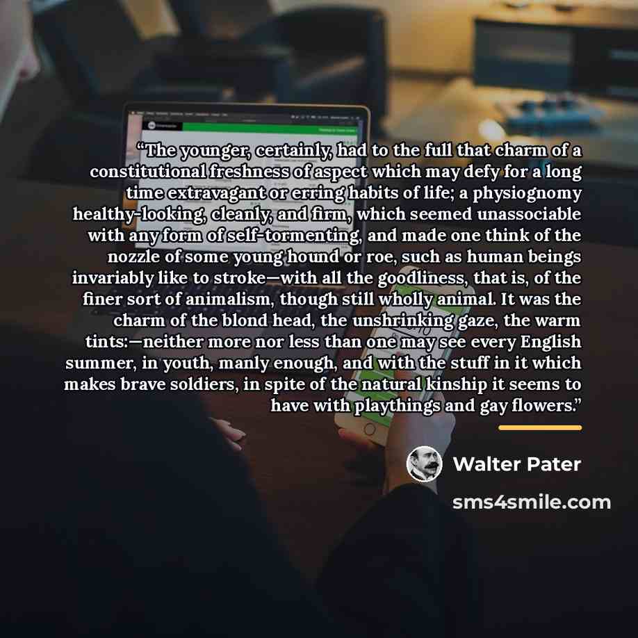 “The younger, certainly, had to the full that charm of a constitutional freshness of aspect which may defy for a long time extravagant or erring habits of life; a physiognomy healthy-looking, cleanly, and firm, which seemed unassociable with any form of self-tormenting, and made one think of the…” quote by Walter Pater