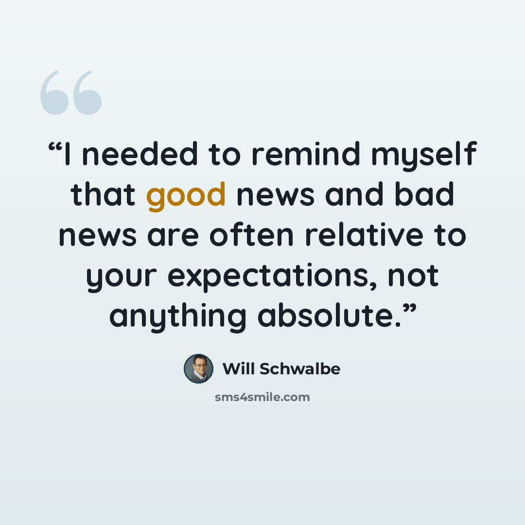 “I needed to remind myself that good news and bad news are often relative to your expectations, not anything absolute.” quote by Will Schwalbe