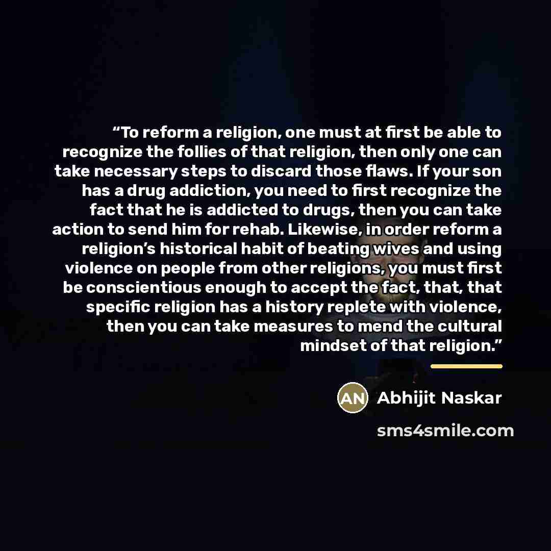 “To reform a religion, one must at first be able to recognize the follies of that religion, then only one can take necessary steps to discard those flaws. If your son has a drug addiction, you need to first recognize the fact that he is addicted to drugs, then you can take action to send him for…” quote by Abhijit Naskar