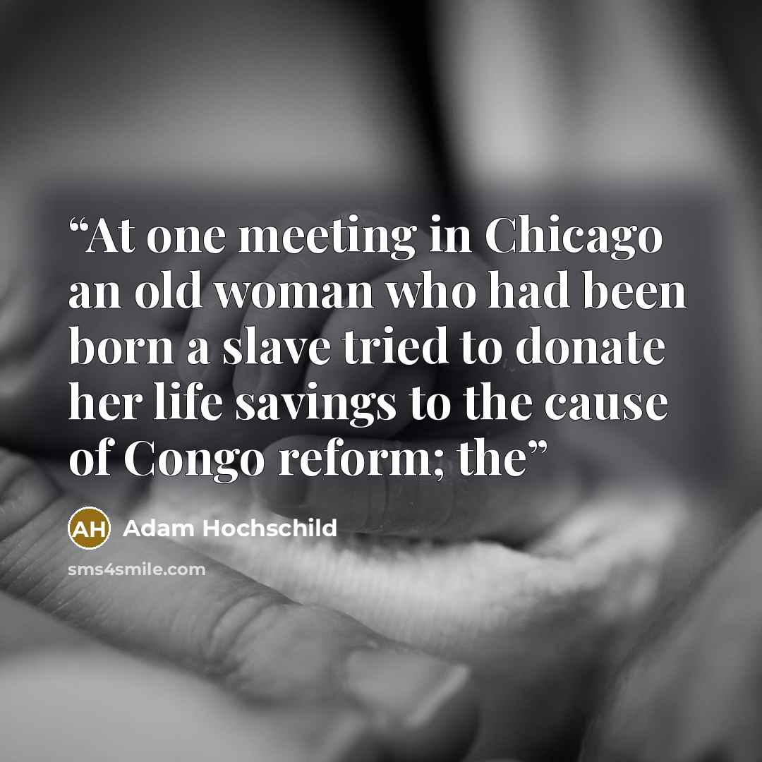 “At one meeting in Chicago an old woman who had been born a slave tried to donate her life savings to the cause of Congo reform; the” quote by Adam Hochschild