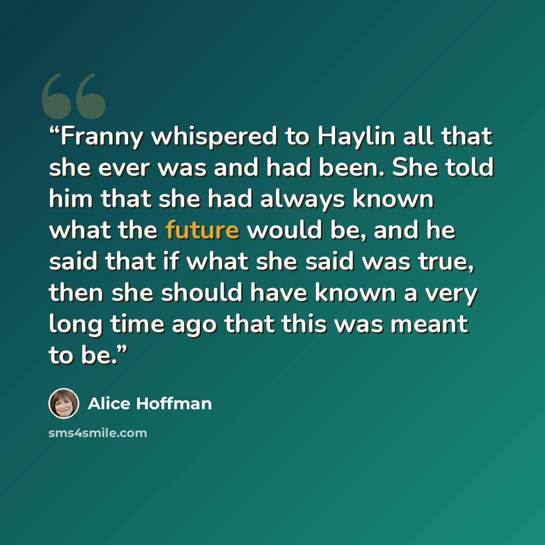 “Franny whispered to Haylin all that she ever was and had been. She told him that she had always known what the future would be, and he said that if what she said was true, then she should have known a very long time ago that this was meant to be.” quote by Alice Hoffman