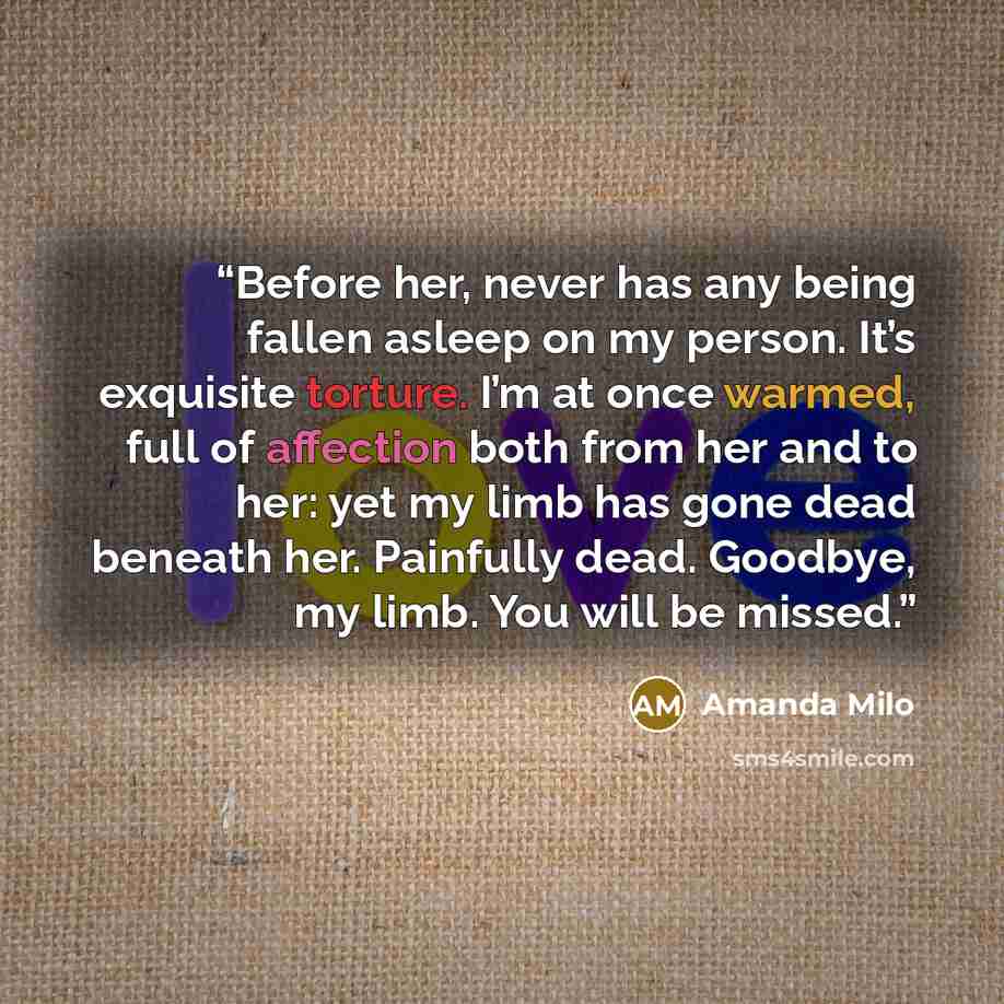 “Before her, never has any being fallen asleep on my person. It’s exquisite torture. I’m at once warmed, full of affection both from her and to her: yet my limb has gone dead beneath her. Painfully dead. Goodbye, my limb. You will be missed.” quote by Amanda Milo
