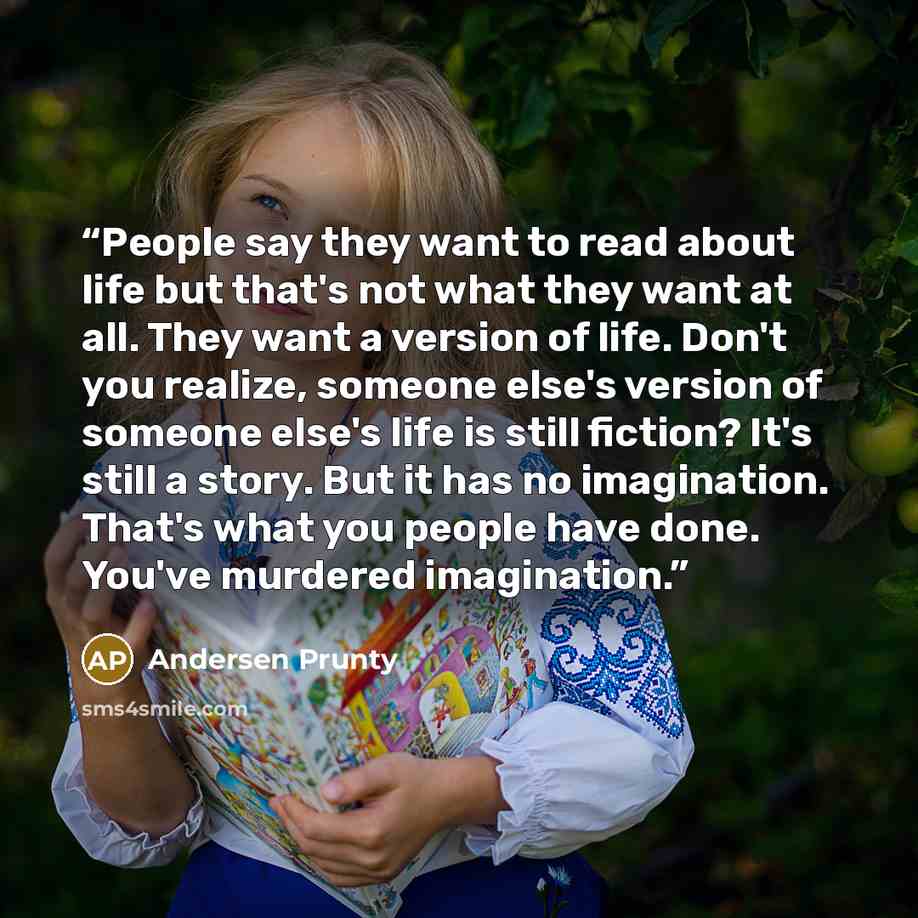 “People say they want to read about life but that's not what they want at all. They want a version of life. Don't you realize, someone else's version of someone else's life is still fiction? It's still a story. But it has no imagination. That's what you people have done. You've murdered imagination.” quote by Andersen Prunty