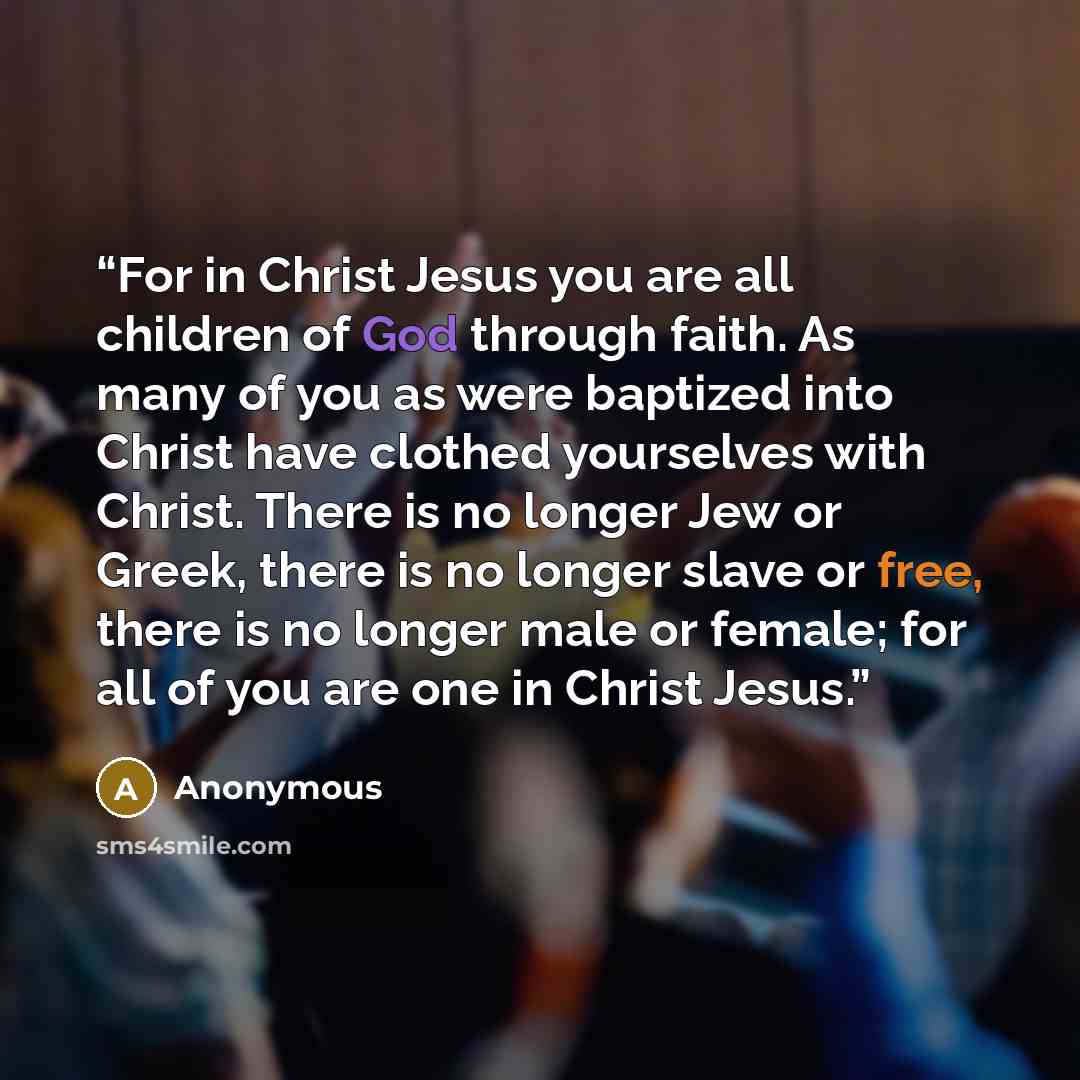 “For in Christ Jesus you are all children of God through faith. As many of you as were baptized into Christ have clothed yourselves with Christ. There is no longer Jew or Greek, there is no longer slave or free, there is no longer male or female; for all of you are one in Christ Jesus.” quote by Anonymous