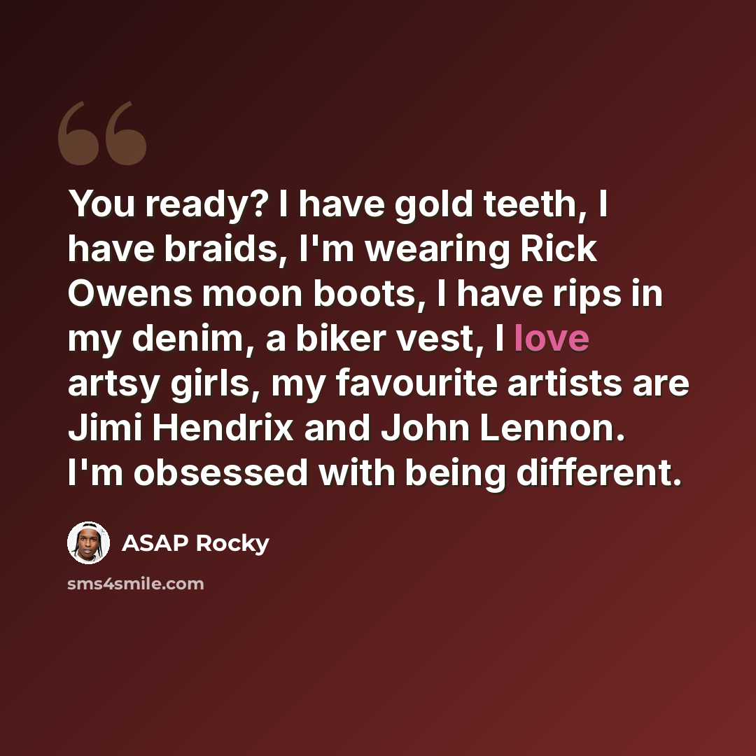 “You ready? I have gold teeth, I have braids, I'm wearing Rick Owens moon boots, I have rips in my denim, a biker vest, I love artsy girls, my favourite artists are Jimi Hendrix and John Lennon. I'm obsessed with being different.” quote by ASAP Rocky