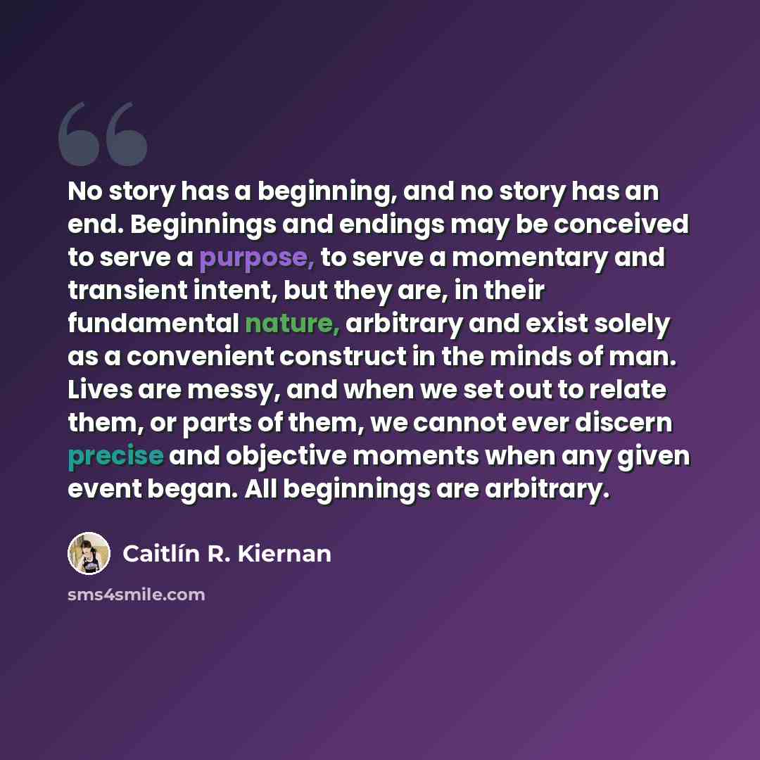 “No story has a beginning, and no story has an end. Beginnings and endings may be conceived to serve a purpose, to serve a momentary and transient intent, but they are, in their fundamental nature, arbitrary and exist solely as a convenient construct in the minds of man. Lives are messy, and when…” quote by Caitlín R. Kiernan