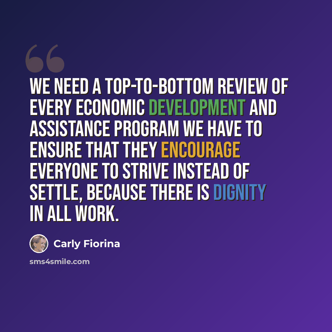 “We need a top-to-bottom review of every economic development and assistance program we have to ensure that they encourage everyone to strive instead of settle, because there is dignity in all work.” quote by Carly Fiorina