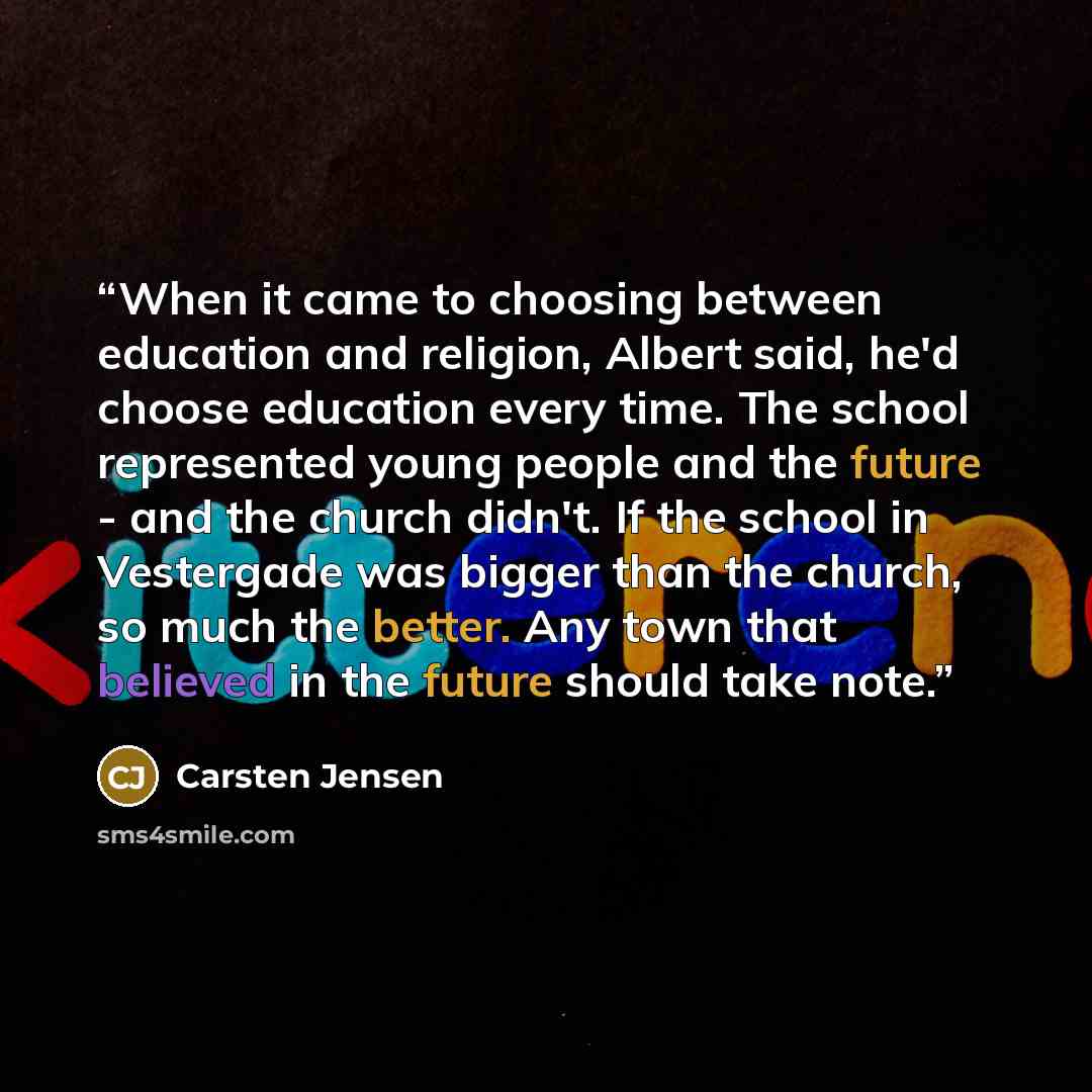 “When it came to choosing between education and religion, Albert said, he'd choose education every time. The school represented young people and the future - and the church didn't. If the school in Vestergade was bigger than the church, so much the better. Any town that believed in the future…” quote by Carsten Jensen