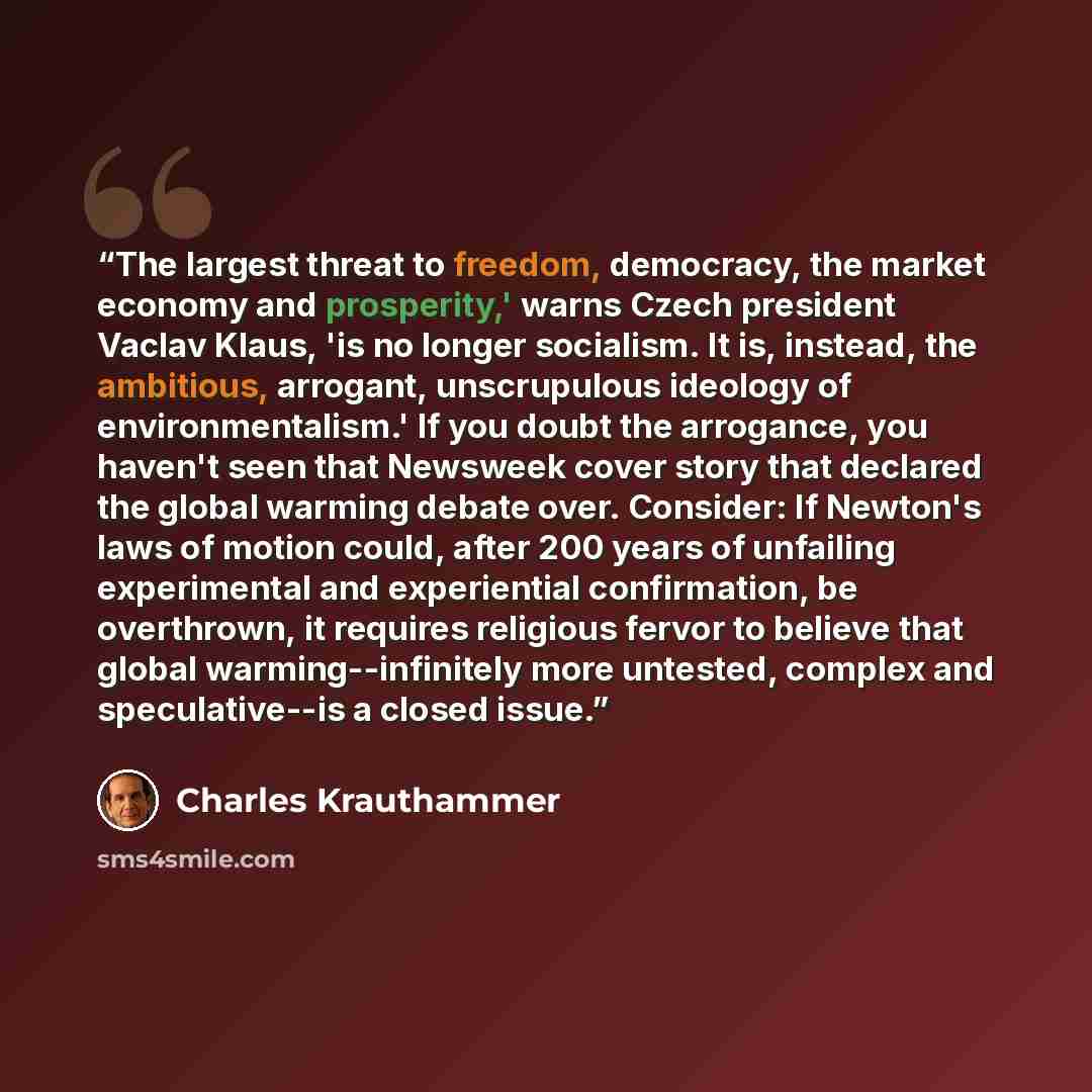“The largest threat to freedom, democracy, the market economy and prosperity,' warns Czech president Vaclav Klaus, 'is no longer socialism. It is, instead, the ambitious, arrogant, unscrupulous ideology of environmentalism.' If you doubt the arrogance, you haven't seen that Newsweek cover story…” quote by Charles Krauthammer