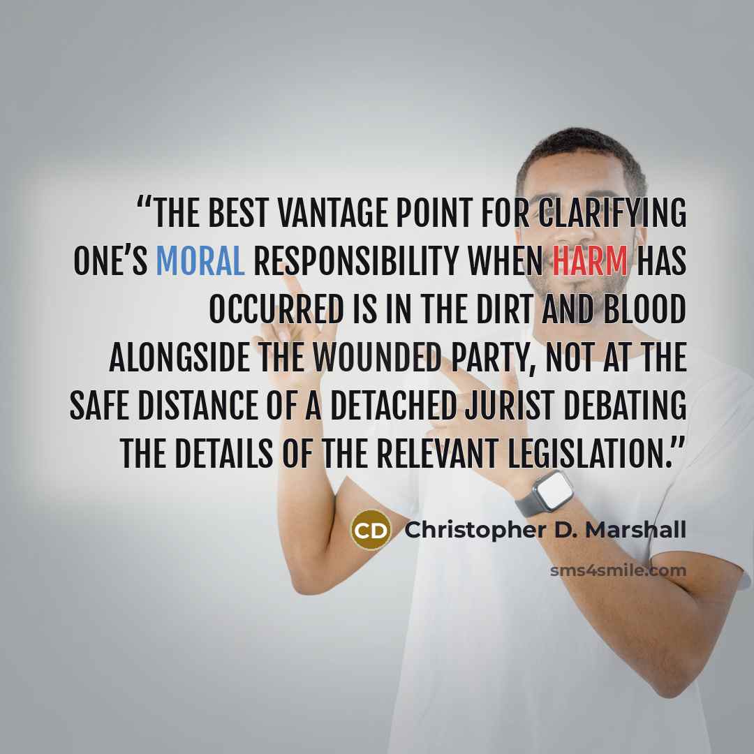 “The best vantage point for clarifying one’s moral responsibility when harm has occurred is in the dirt and blood alongside the wounded party, not at the safe distance of a detached jurist debating the details of the relevant legislation.” quote by Christopher D. Marshall