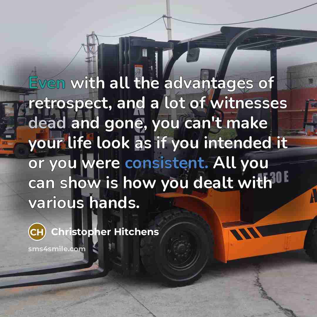 “Even with all the advantages of retrospect, and a lot of witnesses dead and gone, you can't make your life look as if you intended it or you were consistent. All you can show is how you dealt with various hands.” quote by Christopher Hitchens