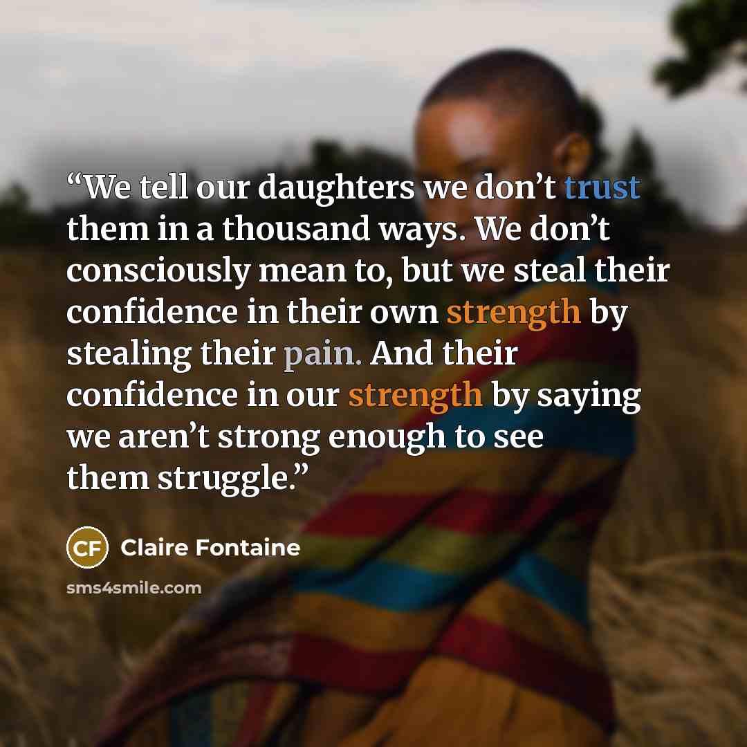 “We tell our daughters we don’t trust them in a thousand ways. We don’t consciously mean to, but we steal their confidence in their own strength by stealing their pain. And their confidence in our strength by saying we aren’t strong enough to see them struggle.” quote by Claire Fontaine