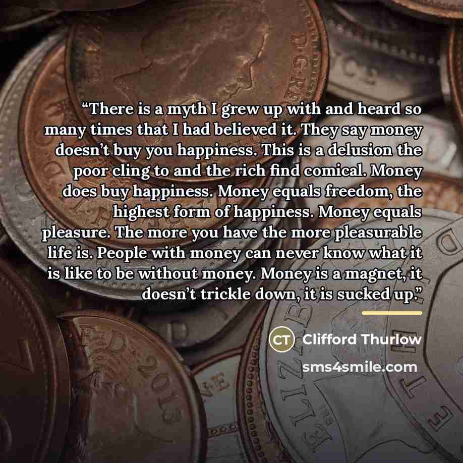 “There is a myth I grew up with and heard so many times that I had believed it. They say money doesn’t buy you happiness. This is a delusion the poor cling to and the rich find comical. Money does buy happiness. Money equals freedom, the highest form of happiness. Money equals pleasure. The more…” quote by Clifford Thurlow