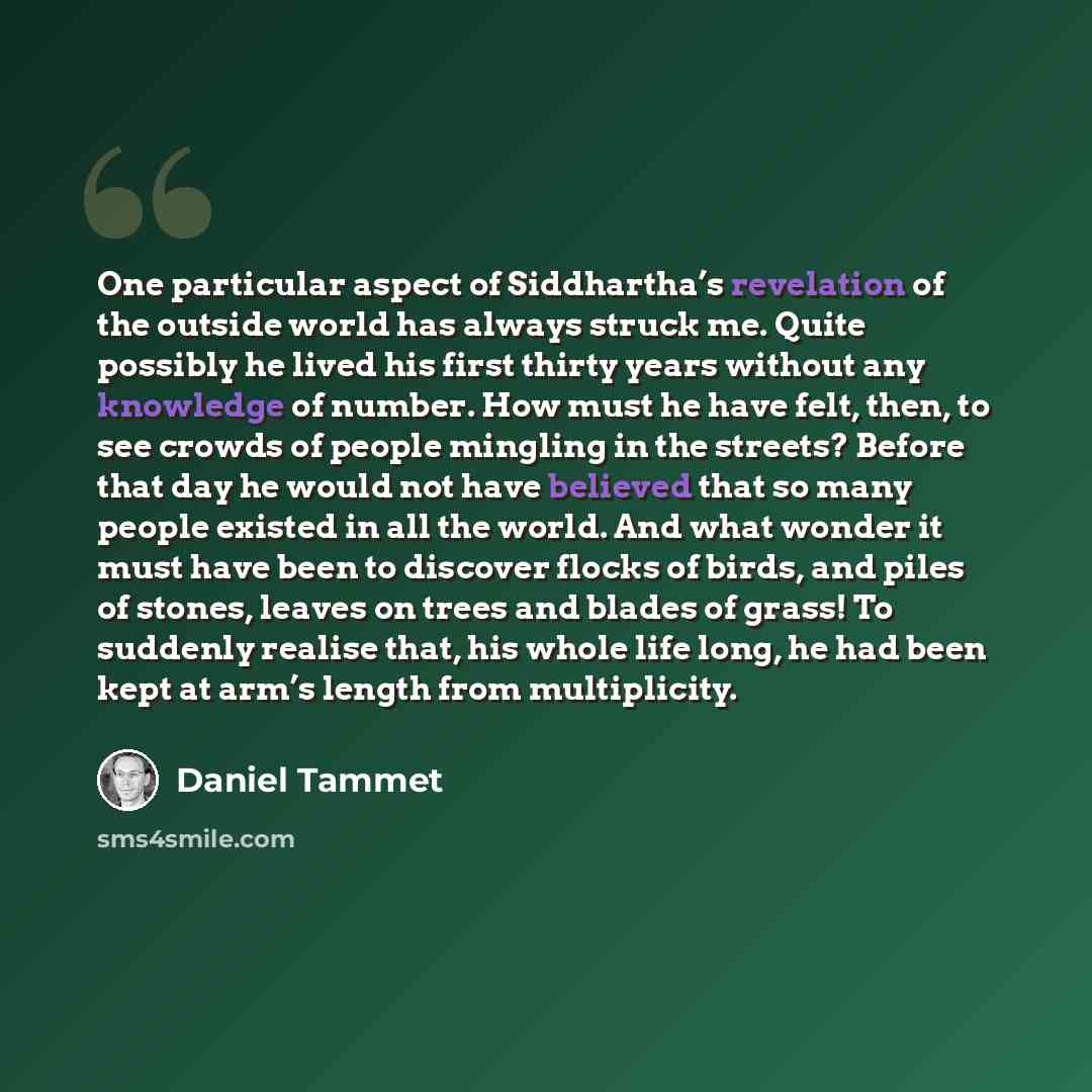 “One particular aspect of Siddhartha’s revelation of the outside world has always struck me. Quite possibly he lived his first thirty years without any knowledge of number. How must he have felt, then, to see crowds of people mingling in the streets? Before that day he would not have believed that…” quote by Daniel Tammet