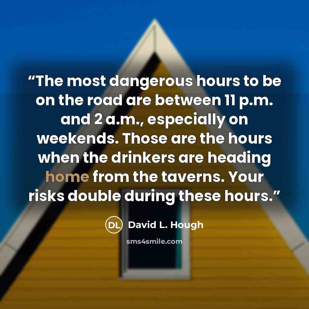 “The most dangerous hours to be on the road are between 11 p.m. and 2 a.m., especially on weekends. Those are the hours when the drinkers are heading home from the taverns. Your risks double during these hours.” quote by David L. Hough