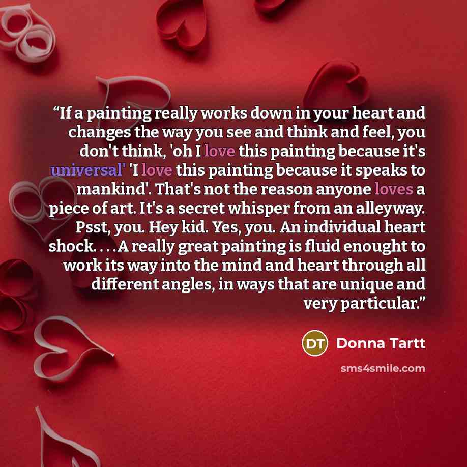 “If a painting really works down in your heart and changes the way you see and think and feel, you don't think, 'oh I love this painting because it's universal' 'I love this painting because it speaks to mankind'. That's not the reason anyone loves a piece of art. It's a secret whisper from an…” quote by Donna Tartt