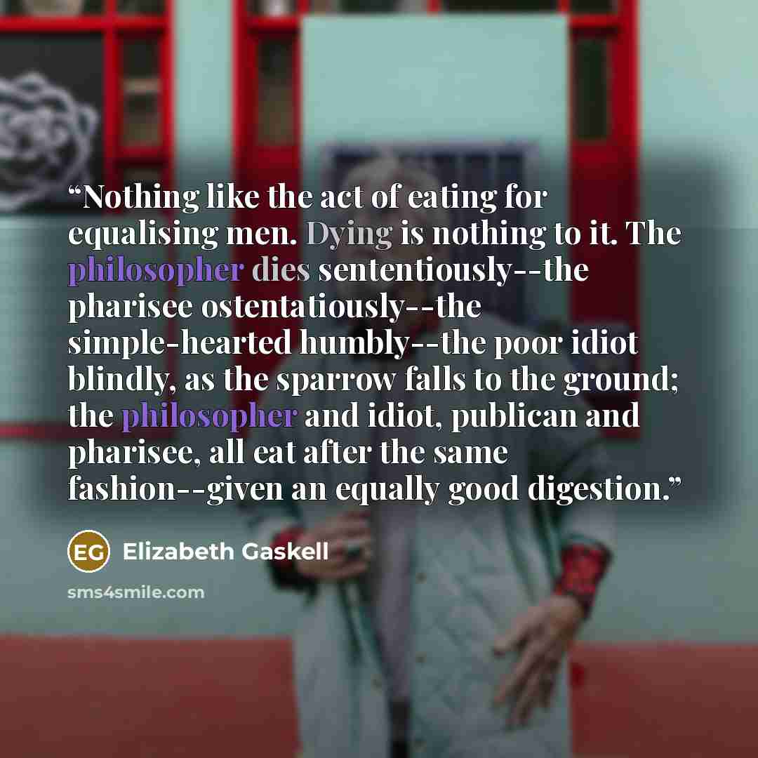 “Nothing like the act of eating for equalising men. Dying is nothing to it. The philosopher dies sententiously--the pharisee ostentatiously--the simple-hearted humbly--the poor idiot blindly, as the sparrow falls to the ground; the philosopher and idiot, publican and pharisee, all eat after the…” quote by Elizabeth Gaskell