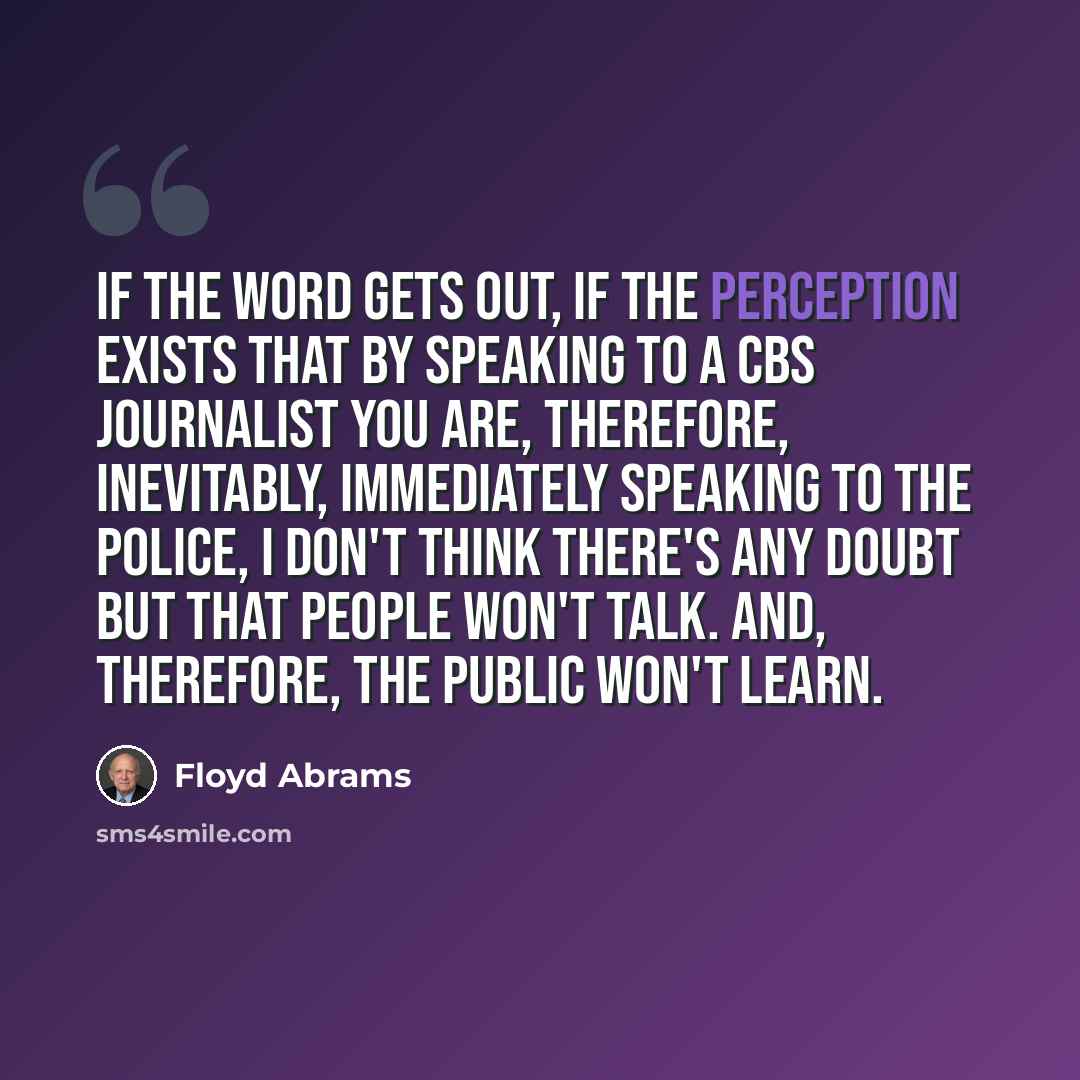 “If the word gets out, if the perception exists that by speaking to a CBS journalist you are, therefore, inevitably, immediately speaking to the police, I don't think there's any doubt but that people won't talk. And, therefore, the public won't learn.” quote by Floyd Abrams