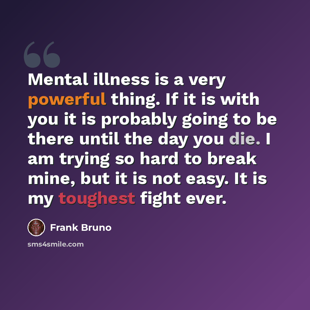 “Mental illness is a very powerful thing. If it is with you it is probably going to be there until the day you die. I am trying so hard to break mine, but it is not easy. It is my toughest fight ever.” quote by Frank Bruno