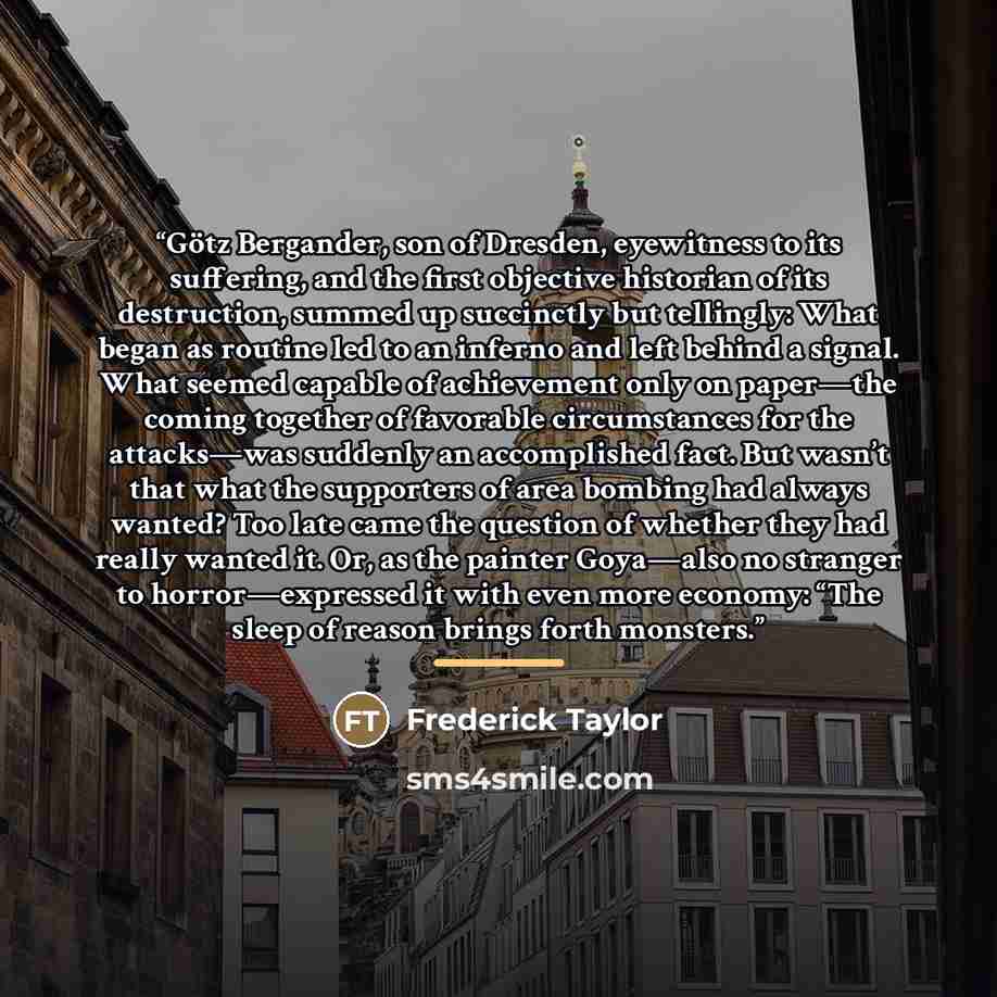 “Götz Bergander, son of Dresden, eyewitness to its suffering, and the first objective historian of its destruction, summed up succinctly but tellingly: What began as routine led to an inferno and left behind a signal. What seemed capable of achievement only on paper—the coming together of favorable…” quote by Frederick Taylor