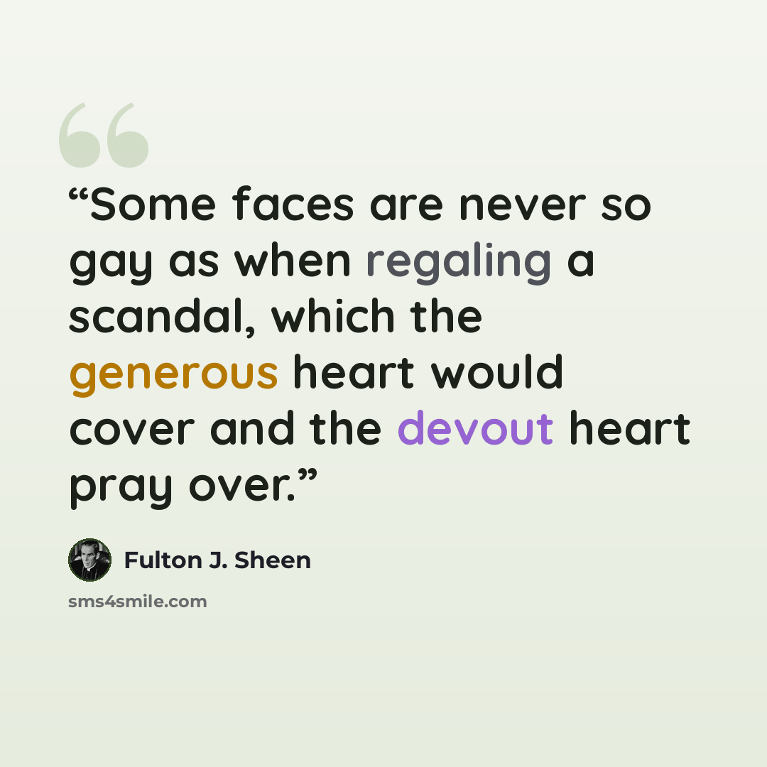 “Some faces are never so gay as when regaling a scandal, which the generous heart would cover and the devout heart pray over.” quote by Fulton J. Sheen