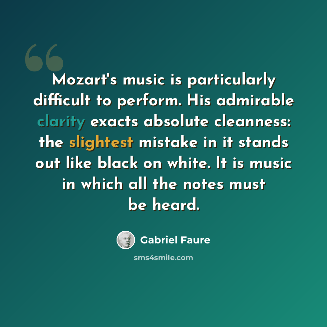 “Mozart's music is particularly difficult to perform. His admirable clarity exacts absolute cleanness: the slightest mistake in it stands out like black on white. It is music in which all the notes must be heard.” quote by Gabriel Faure