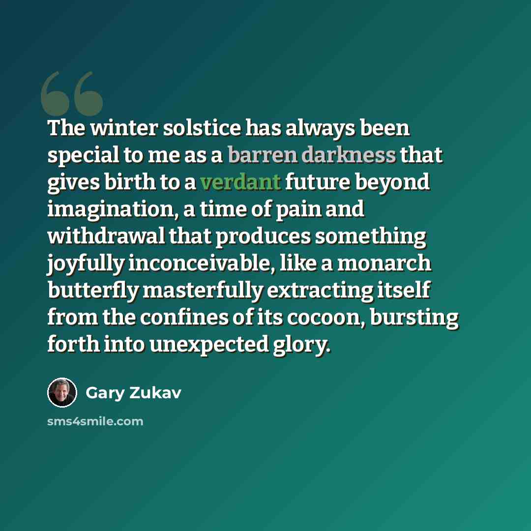 “The winter solstice has always been special to me as a barren darkness that gives birth to a verdant future beyond imagination, a time of pain and withdrawal that produces something joyfully inconceivable, like a monarch butterfly masterfully extracting itself from the confines of its cocoon…” quote by Gary Zukav