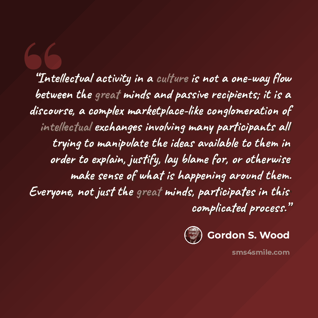 “Intellectual activity in a culture is not a one-way flow between the great minds and passive recipients; it is a discourse, a complex marketplace-like conglomeration of intellectual exchanges involving many participants all trying to manipulate the ideas available to them in order to explain…” quote by Gordon S. Wood
