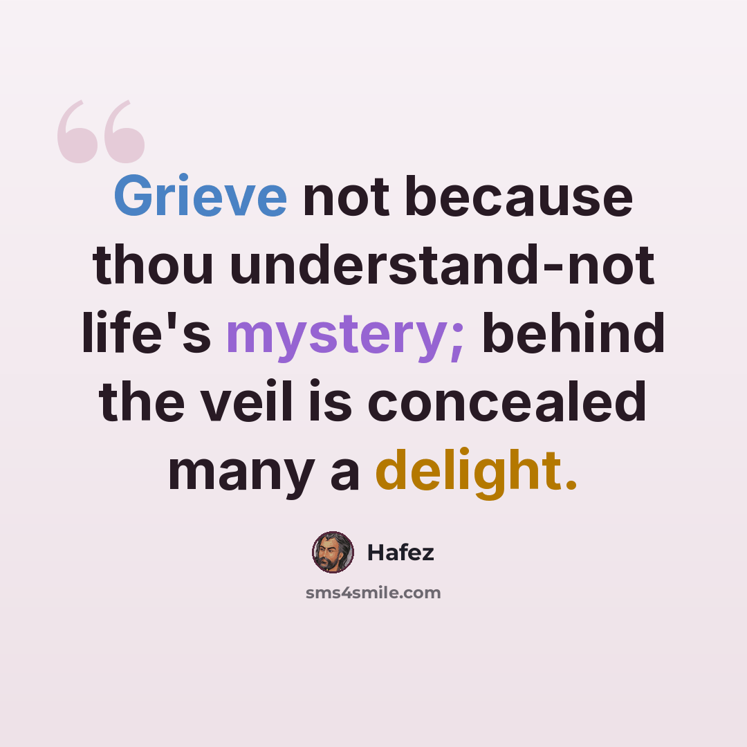 “Grieve not because thou understand-not life's mystery; behind the veil is concealed many a delight.” quote by Hafez