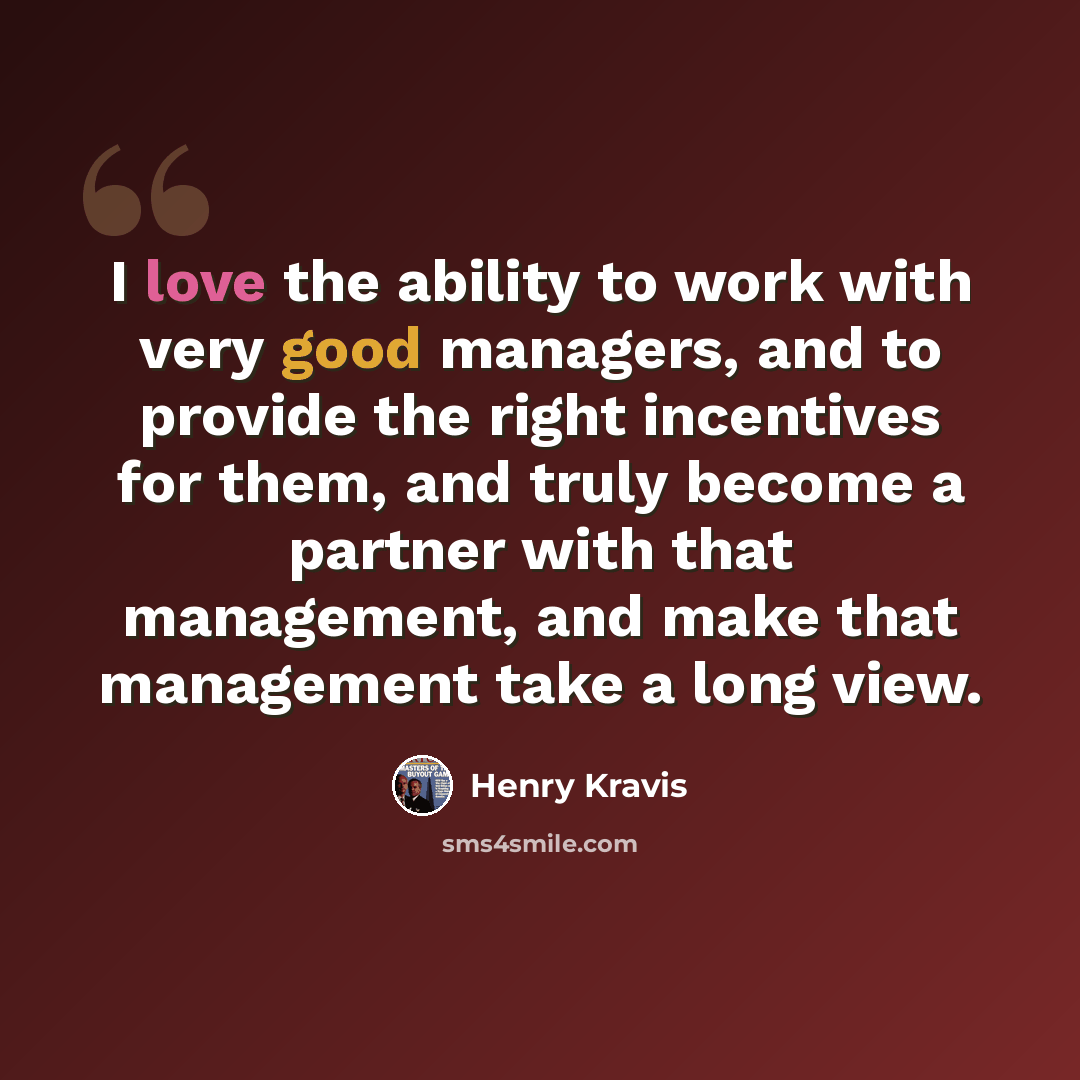 “I love the ability to work with very good managers, and to provide the right incentives for them, and truly become a partner with that management, and make that management take a long view.” quote by Henry Kravis