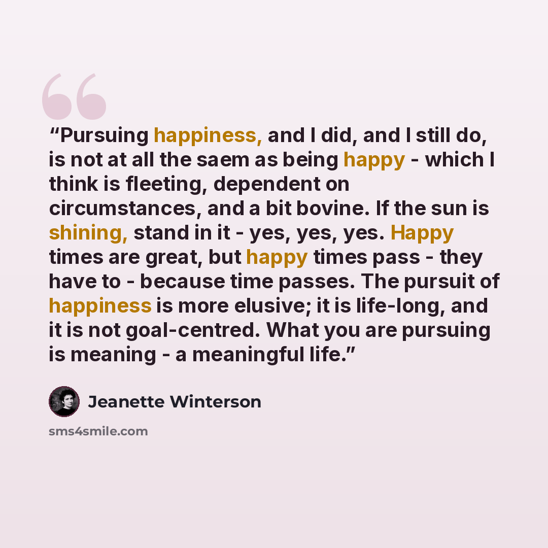 “Pursuing happiness, and I did, and I still do, is not at all the saem as being happy - which I think is fleeting, dependent on circumstances, and a bit bovine. If the sun is shining, stand in it - yes, yes, yes. Happy times are great, but happy times pass - they have to - because time passes. The…” quote by Jeanette Winterson