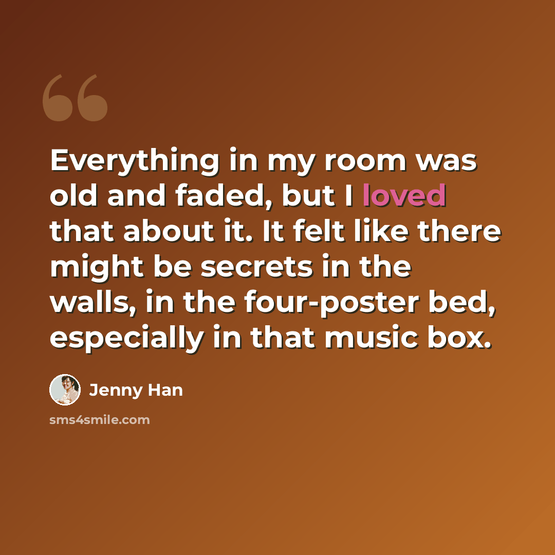 “Everything in my room was old and faded, but I loved that about it. It felt like there might be secrets in the walls, in the four-poster bed, especially in that music box.” quote by Jenny Han