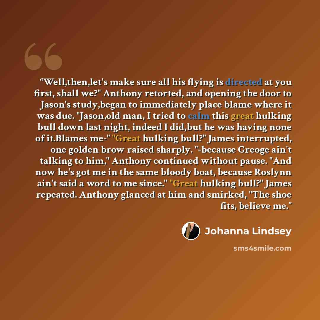 “Well,then,let's make sure all his flying is directed at you first, shall we?" Anthony retorted, and opening the door to Jason's study,began to immediately place blame where it was due. "Jason,old man, I tried to calm this great hulking bull down last night, indeed I did,but he was having none of…” quote by Johanna Lindsey