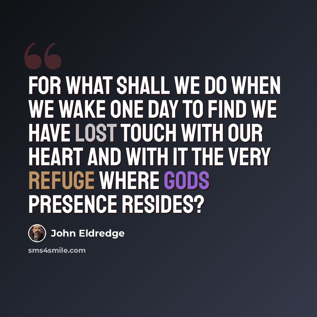 “For what shall we do when we wake one day to find we have lost touch with our heart and with it the very refuge where Gods presence resides?” quote by John Eldredge