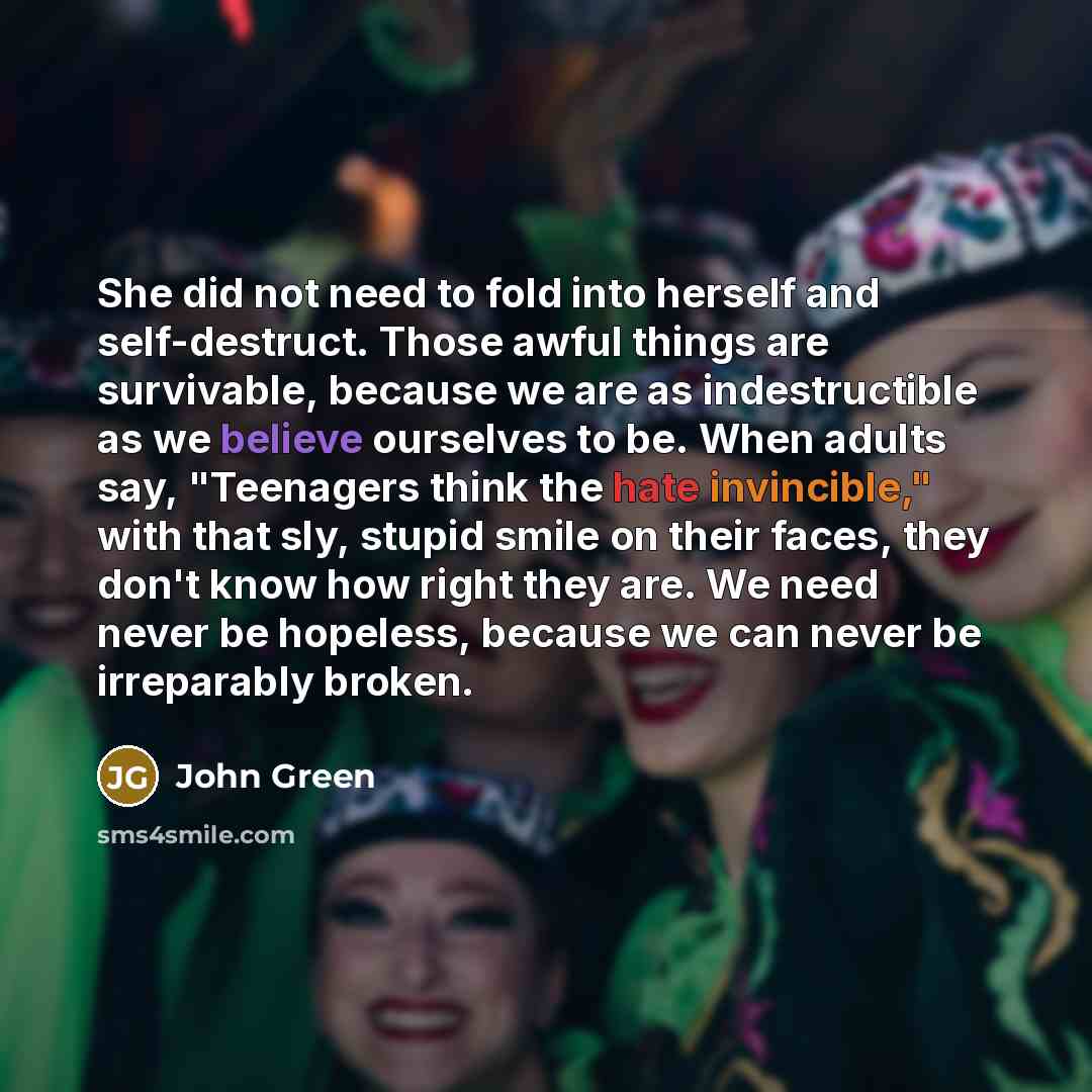 “She did not need to fold into herself and self-destruct. Those awful things are survivable, because we are as indestructible as we believe ourselves to be. When adults say, "Teenagers think the hate invincible," with that sly, stupid smile on their faces, they don't know how right they are. We…” quote by John Green