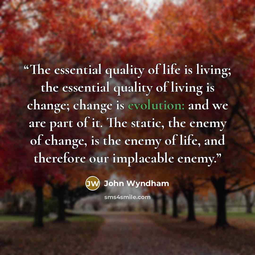 “The essential quality of life is living; the essential quality of living is change; change is evolution: and we are part of it. The static, the enemy of change, is the enemy of life, and therefore our implacable enemy.” quote by John Wyndham