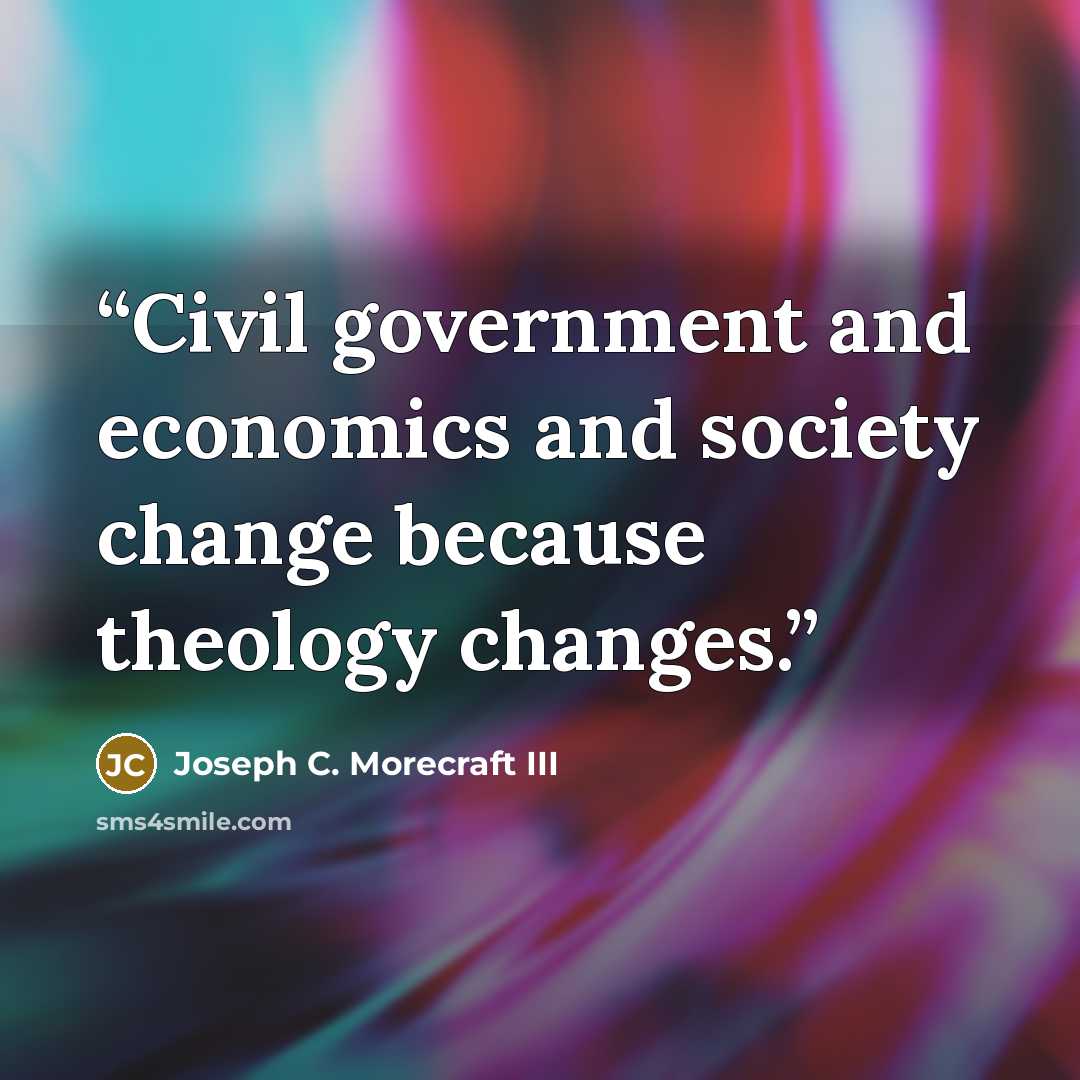 “Civil government and economics and society change because theology changes.” quote by Joseph C. Morecraft III