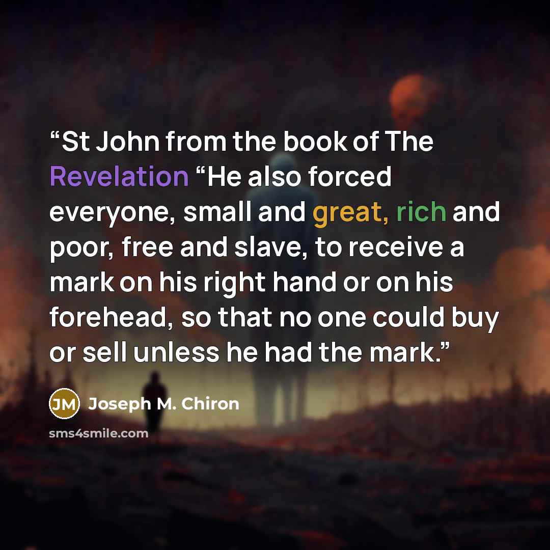 “St John from the book of The Revelation “He also forced everyone, small and great, rich and poor, free and slave, to receive a mark on his right hand or on his forehead, so that no one could buy or sell unless he had the mark.” quote by Joseph M. Chiron
