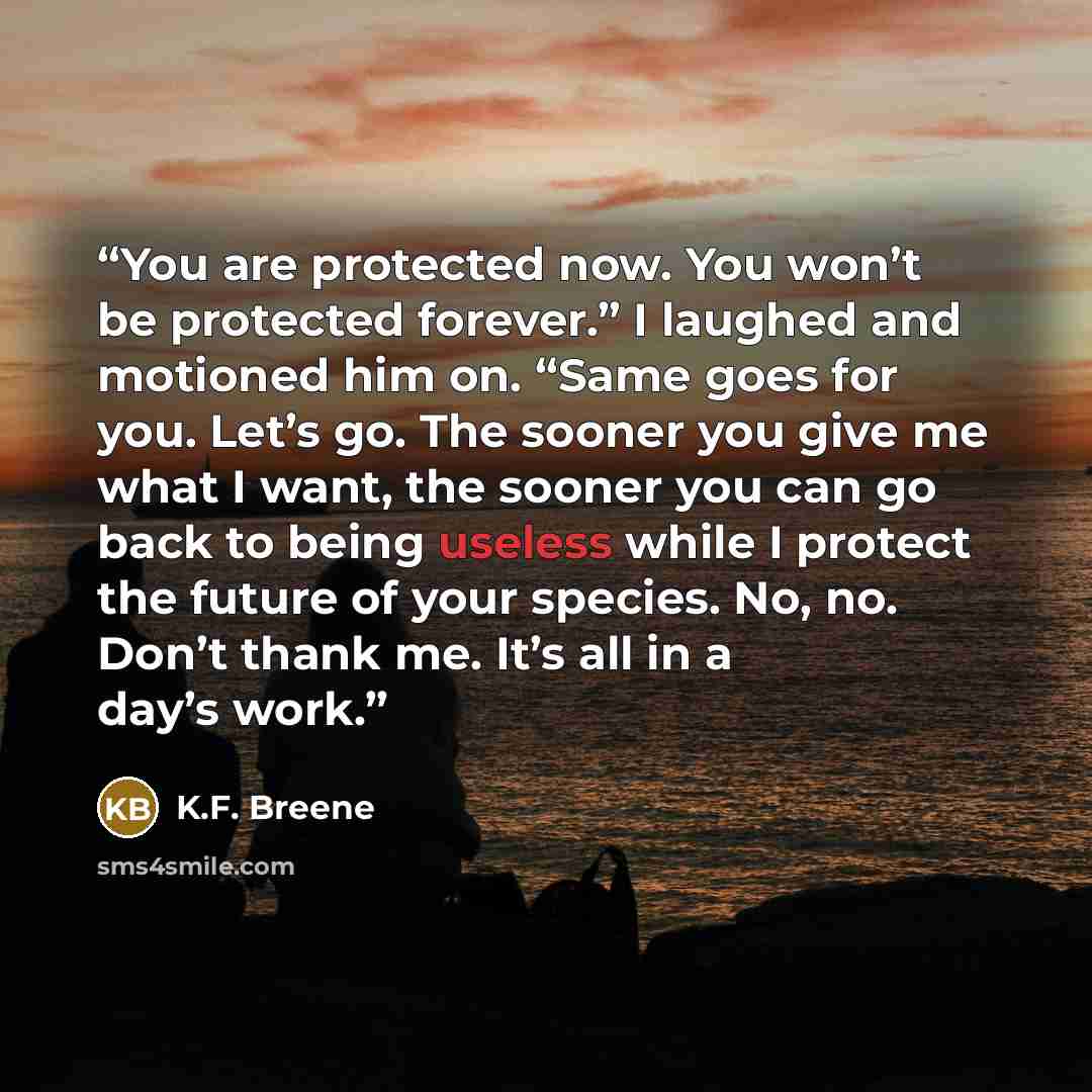 “You are protected now. You won’t be protected forever.” I laughed and motioned him on. “Same goes for you. Let’s go. The sooner you give me what I want, the sooner you can go back to being useless while I protect the future of your species. No, no. Don’t thank me. It’s all in a day’s work.” quote by K.F. Breene