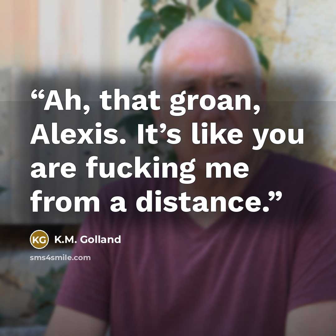 “Ah, that groan, Alexis. It’s like you are fucking me from a distance.” quote by K.M. Golland