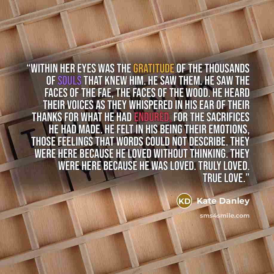 “Within her eyes was the gratitude of the thousands of souls that knew him. He saw them. He saw the faces of the fae, the faces of the Wood. He heard their voices as they whispered in his ear of their thanks for what he had endured, for the sacrifices he had made. He felt in his being their…” quote by Kate Danley